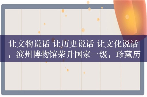 让文物说话 让历史说话 让文化说话，滨州博物馆荣升国家一级，珍藏历史物证与文化记忆