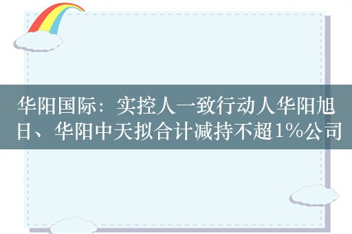 华阳国际：实控人一致行动人华阳旭日、华阳中天拟合计减持不超1%公司股份