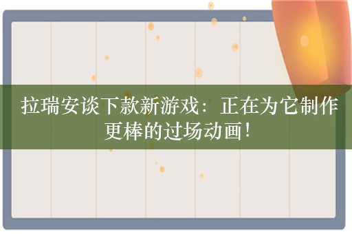  拉瑞安谈下款新游戏：正在为它制作更棒的过场动画！