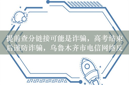 提前查分链接可能是诈骗，高考结束后谨防诈骗，乌鲁木齐市电信网络反诈骗中心发出预警