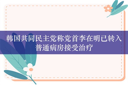 韩国共同民主党称党首李在明已转入普通病房接受治疗