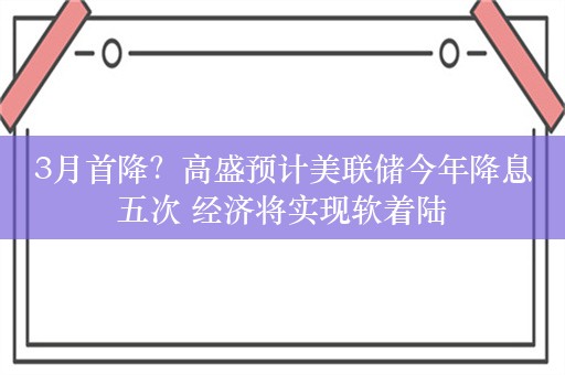 3月首降？高盛预计美联储今年降息五次 经济将实现软着陆