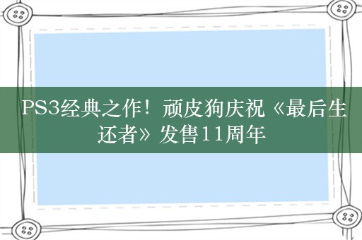  PS3经典之作！顽皮狗庆祝《最后生还者》发售11周年