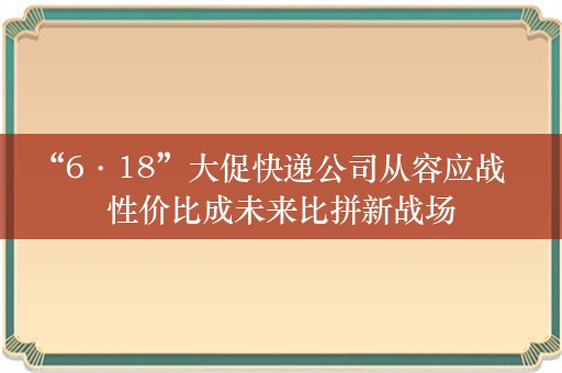 “6·18”大促快递公司从容应战    性价比成未来比拼新战场