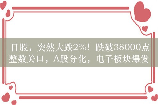 日股，突然大跌2%！跌破38000点整数关口，A股分化，电子板块爆发，龙头立讯精密大涨逾9%