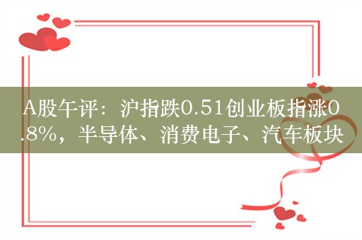 A股午评：沪指跌0.51创业板指涨0.8%，半导体、消费电子、汽车板块领涨！超3400股下跌，成交4901亿