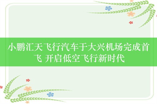 小鹏汇天飞行汽车于大兴机场完成首飞 开启低空飞行新时代