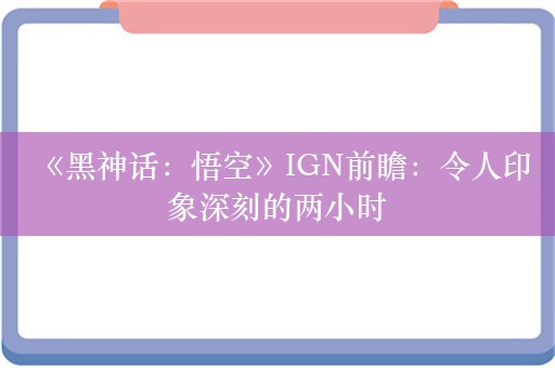  《黑神话：悟空》IGN前瞻：令人印象深刻的两小时