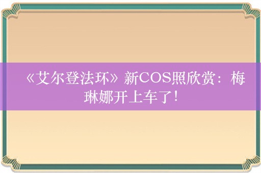  《艾尔登法环》新COS照欣赏：梅琳娜开上车了！