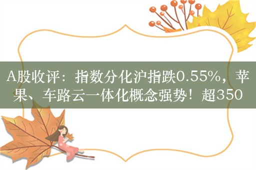 A股收评：指数分化沪指跌0.55%，苹果、车路云一体化概念强势！超3500股下跌，成交7516亿；机构解读