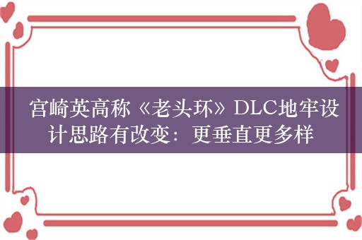  宫崎英高称《老头环》DLC地牢设计思路有改变：更垂直更多样