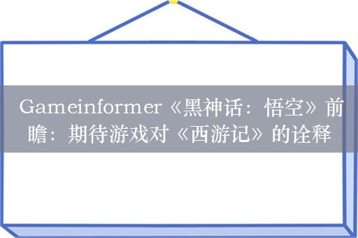  Gameinformer《黑神话：悟空》前瞻：期待游戏对《西游记》的诠释
