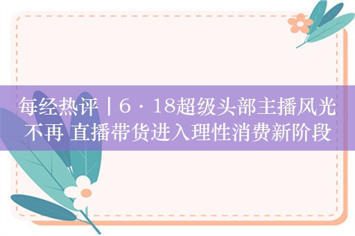 每经热评丨6·18超级头部主播风光不再 直播带货进入理性消费新阶段