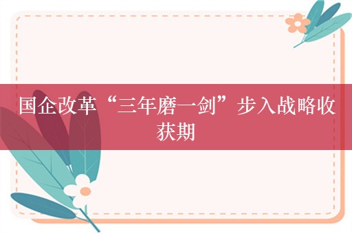国企改革“三年磨一剑”步入战略收获期
