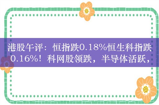 港股午评：恒指跌0.18%恒生科指跌0.16%！科网股领跌，半导体活跃，苹果概念股延续涨势