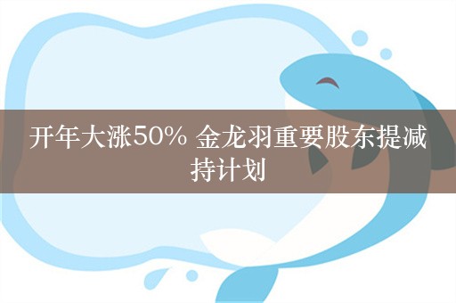 开年大涨50% 金龙羽重要股东提减持计划