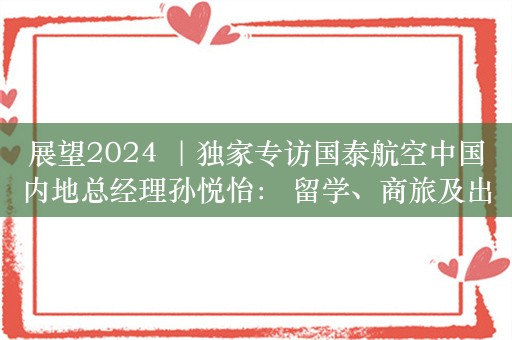 展望2024 ｜独家专访国泰航空中国内地总经理孙悦怡： 留学、商旅及出境游需求提升客座率 重建运力仍是主任务