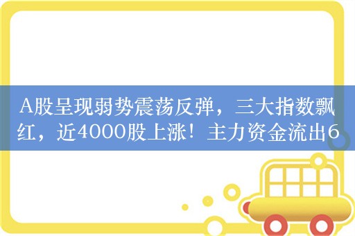 A股呈现弱势震荡反弹，三大指数飘红，近4000股上涨！主力资金流出60.3832亿，汽车整车板块获净流入9.02亿