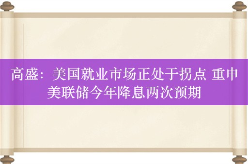 高盛：美国就业市场正处于拐点 重申美联储今年降息两次预期