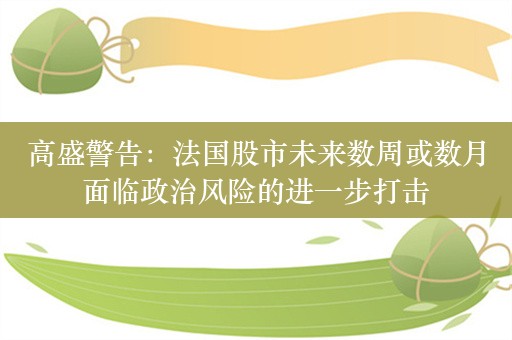 高盛警告：法国股市未来数周或数月面临政治风险的进一步打击