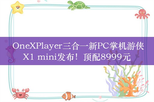  OneXPlayer三合一新PC掌机游侠X1 mini发布！顶配8999元