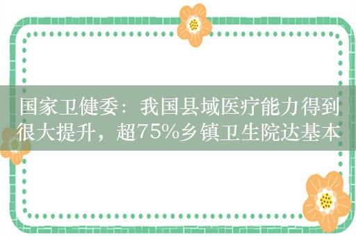 国家卫健委：我国县域医疗能力得到很大提升，超75%乡镇卫生院达基本标准