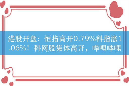 港股开盘：恒指高开0.79%科指涨1.06%！科网股集体高开，哔哩哔哩涨超5%，联想涨超2%，小鹏汽车涨超2%