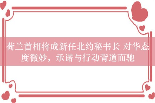 荷兰首相将成新任北约秘书长 对华态度微妙，承诺与行动背道而驰