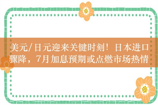 美元/日元迎来关键时刻！日本进口骤降，7月加息预期或点燃市场热情