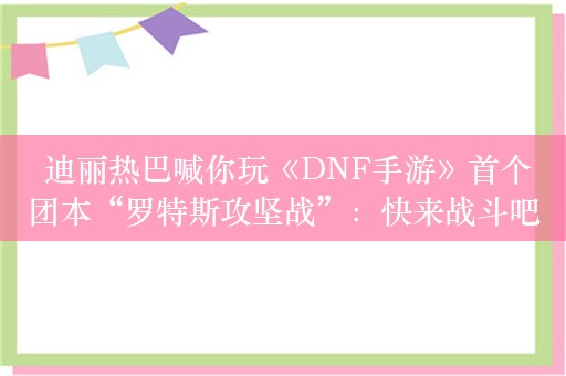  迪丽热巴喊你玩《DNF手游》首个团本“罗特斯攻坚战”：快来战斗吧！