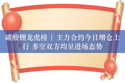 碳酸锂龙虎榜 | 主力合约今日增仓上行 多空双方均呈进场态势