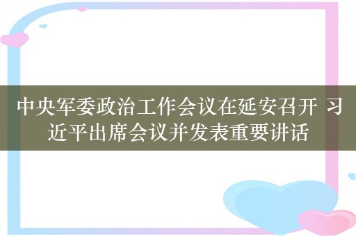 中央军委政治工作会议在延安召开 习近平出席会议并发表重要讲话