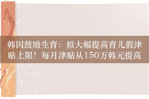 韩国鼓励生育：拟大幅提高育儿假津贴上限！每月津贴从150万韩元提高到250万韩元