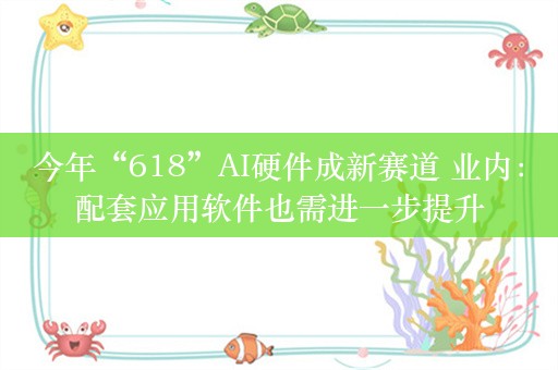 今年“618”AI硬件成新赛道 业内：配套应用软件也需进一步提升