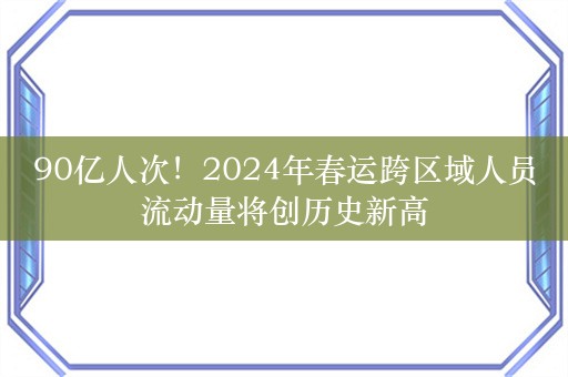 90亿人次！2024年春运跨区域人员流动量将创历史新高