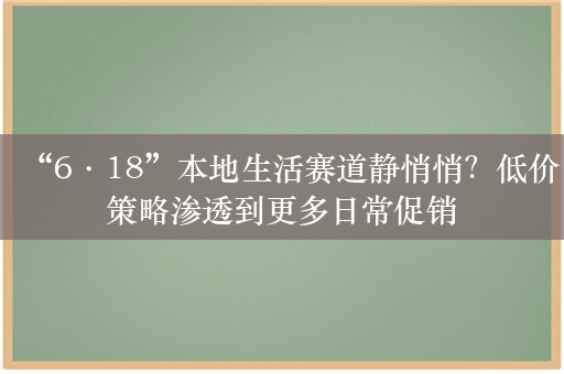 “6·18”本地生活赛道静悄悄？低价策略渗透到更多日常促销