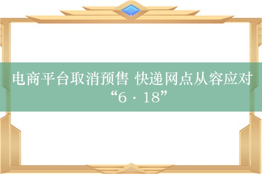 电商平台取消预售 快递网点从容应对“6·18”