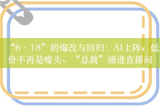 “6·18”的爆改与回归：AI上阵、低价不再是噱头、“总裁”涌进直播间