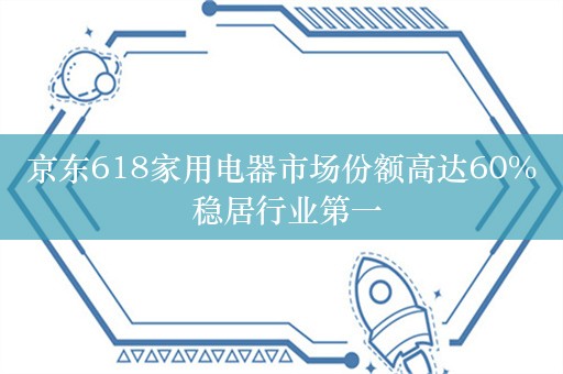 京东618家用电器市场份额高达60% 稳居行业第一