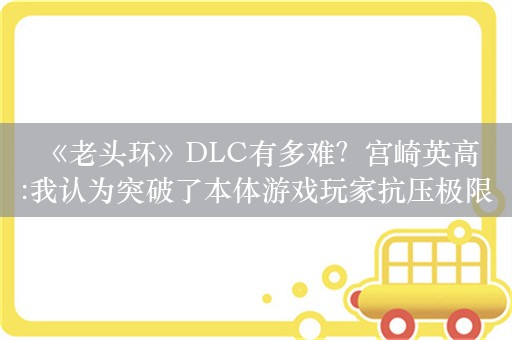  《老头环》DLC有多难？宫崎英高:我认为突破了本体游戏玩家抗压极限