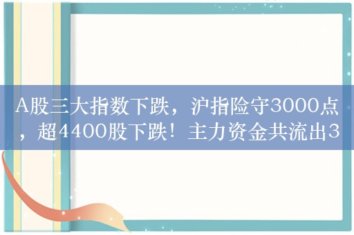 A股三大指数下跌，沪指险守3000点，超4400股下跌！主力资金共流出339.5820亿，教育板块净流入1.9亿