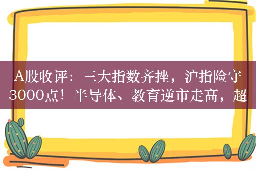 A股收评：三大指数齐挫，沪指险守3000点！半导体、教育逆市走高，超4400股下跌，成交7244亿