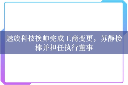 魅族科技换帅完成工商变更，苏静接棒并担任执行董事