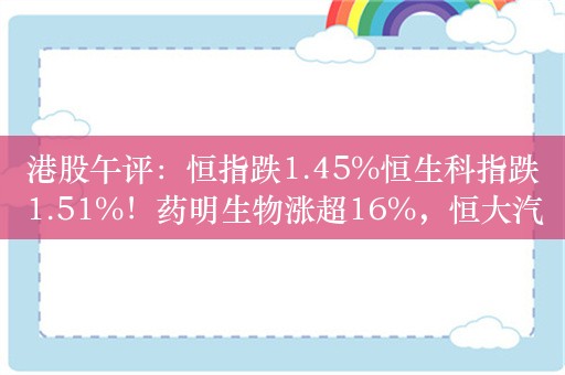 港股午评：恒指跌1.45%恒生科指跌1.51%！药明生物涨超16%，恒大汽车被责令停产停售，股价重挫近20%