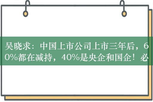 吴晓求：中国上市公司上市三年后，60%都在减持，40%是央企和国企！必须让控股股东把注意力放在企业发展上