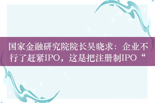 国家金融研究院院长吴晓求：企业不行了赶紧IPO，这是把注册制IPO“ICU”化了