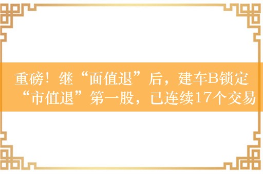 重磅！继“面值退”后，建车B锁定“市值退”第一股，已连续17个交易日收盘市值低于3亿