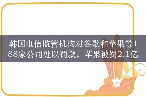 韩国电信监管机构对谷歌和苹果等188家公司处以罚款，苹果被罚2.1亿韩元