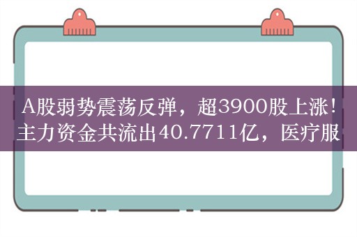 A股弱势震荡反弹，超3900股上涨！主力资金共流出40.7711亿，医疗服务行业获主力资金净流入10.36亿