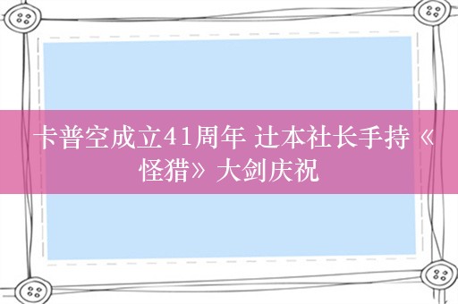  卡普空成立41周年 辻本社长手持《怪猎》大剑庆祝